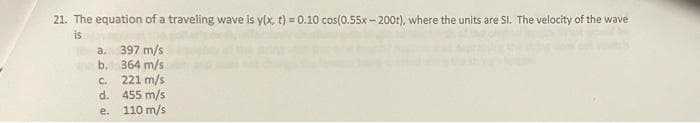 21. The equation of a traveling wave is y(x, t) = 0.10 cos(0.55x- 200t), where the units are SI. The velocity of the wave
is
a. 397 m/s
b. 364 m/s
C. 221 m/s
d. 455 m/s
e. 110 m/s
