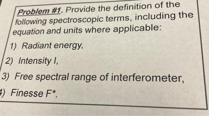 Problem #1. Provide the definition of the
following spectroscopic terms, including the
equation and units where applicable:
1) Radiant energy,
2) Intensity I,
3) Free spectral range of interferometer,
) Finesse F*.
