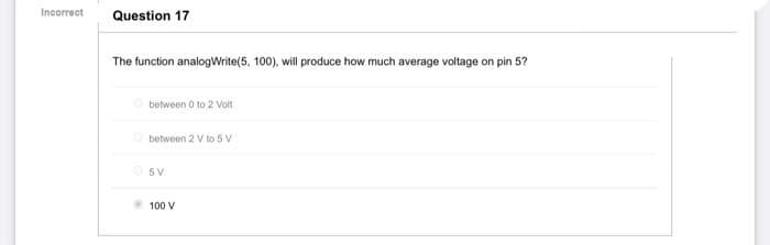 Incorrect
Question 17
The function analogWrite(5, 100), will produce how much average voltage
on pin 5?
between 0 to 2 Volt
between 2 V to 5 V
5V
100 V
