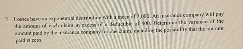 2. Losses have an exponential distribution with a mean of 2,000. An insurance company will pay
the amount of each claim in excess of a deductible of 400. Determine the variance of the
amount paid by the insurance company for one claim, including the possibility that the amount
paid is zero.
