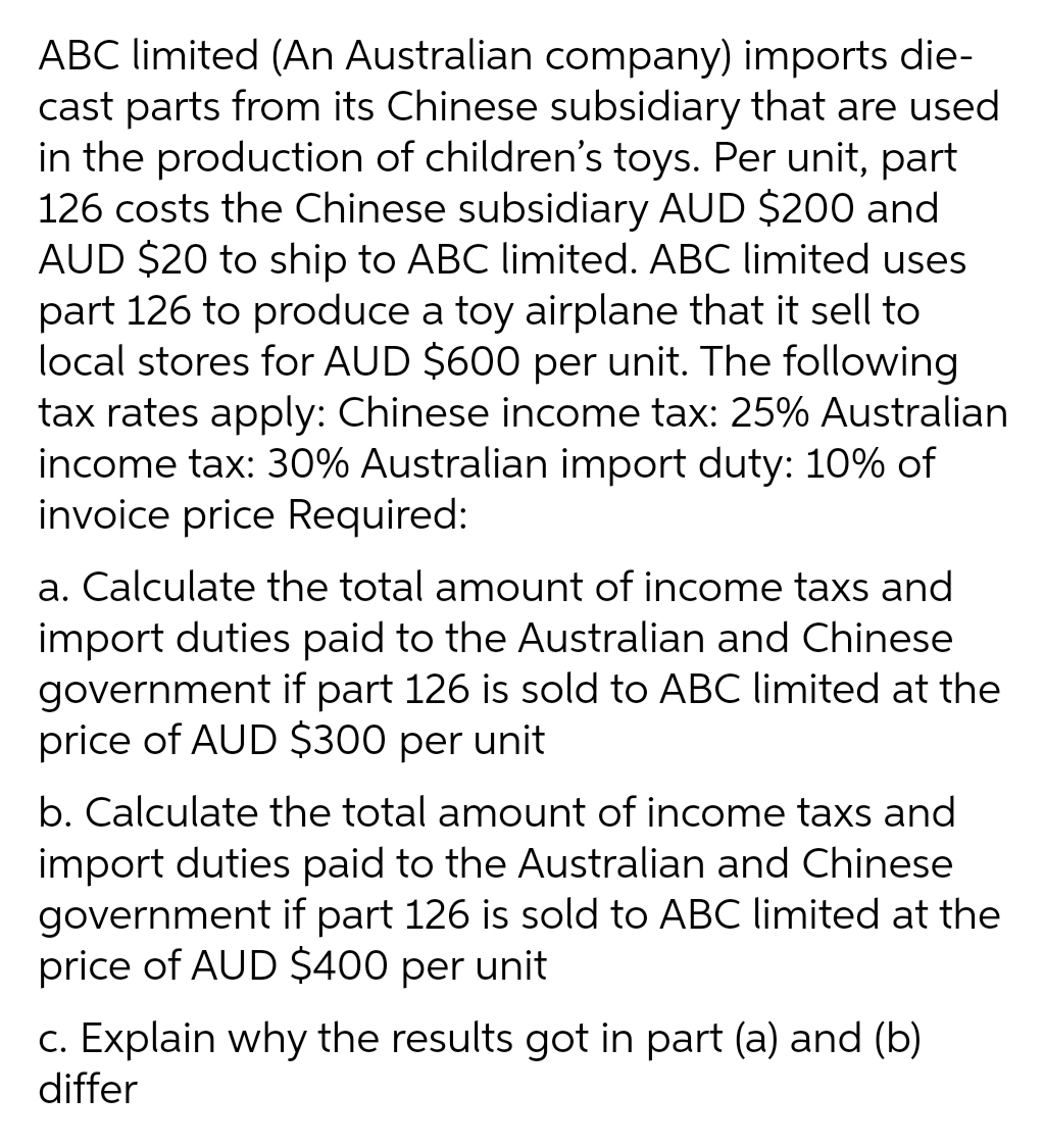 ABC limited (An Australian company) imports die-
cast parts from its Chinese subsidiary that are used
in the production of children's toys. Per unit, part
126 costs the Chinese subsidiary AUD $200 and
AUD $20 to ship to ABC limited. ABC limited uses
part 126 to produce a toy airplane that it sell to
local stores for AUD $600 per unit. The following
tax rates apply: Chinese income tax: 25% Australian
income tax: 30% Australian import duty: 10% of
invoice price Required:
a. Calculate the total amount of income taxs and
import duties paid to the Australian and Chinese
government if part 126 is sold to ABC limited at the
price of AUD $300 per unit
b. Calculate the total amount of income taxs and
import duties paid to the Australian and Chinese
government if part 126 is sold to ABC limited at the
price of AUD $400 per unit
c. Explain why the results got in part (a) and (b)
differ
