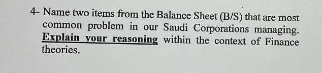 4- Name two items from the Balance Sheet (B/S) that are most
common problem in our Saudi Corporations managing.
Explain your reasoning within the context of Finance
theories.
