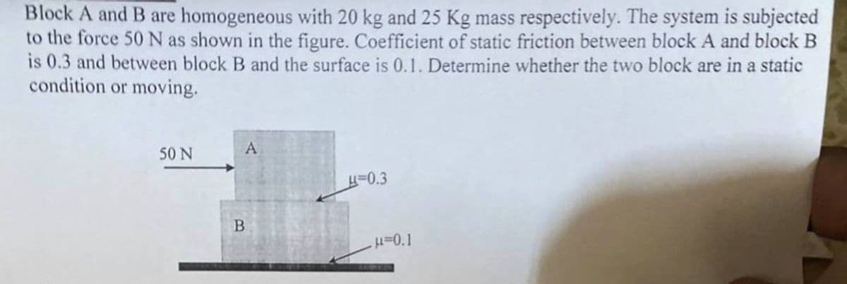 Block A and B are homogeneous with 20 kg and 25 Kg mass respectively. The system is subjected
to the force 50 N as shown in the figure. Coefficient of static friction between block A and block B
is 0.3 and between block B and the surface is 0.1. Determine whether the two block are in a static
condition or moving.
50 N
A
0.3
B.
