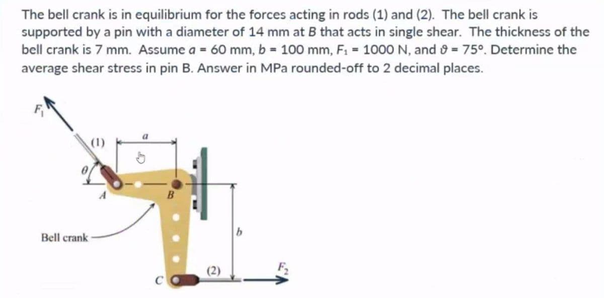 The bell crank is in equilibrium for the forces acting in rods (1) and (2). The bell crank is
supported by a pin with a diameter of 14 mm at B that acts in single shear. The thickness of the
bell crank is 7 mm. Assume a = 60 mm, b = 100 mm, F₁ = 1000 N, and 9 = 75°. Determine the
average shear stress in pin B. Answer in MPa rounded-off to 2 decimal places.
Bell crank
a
(2)