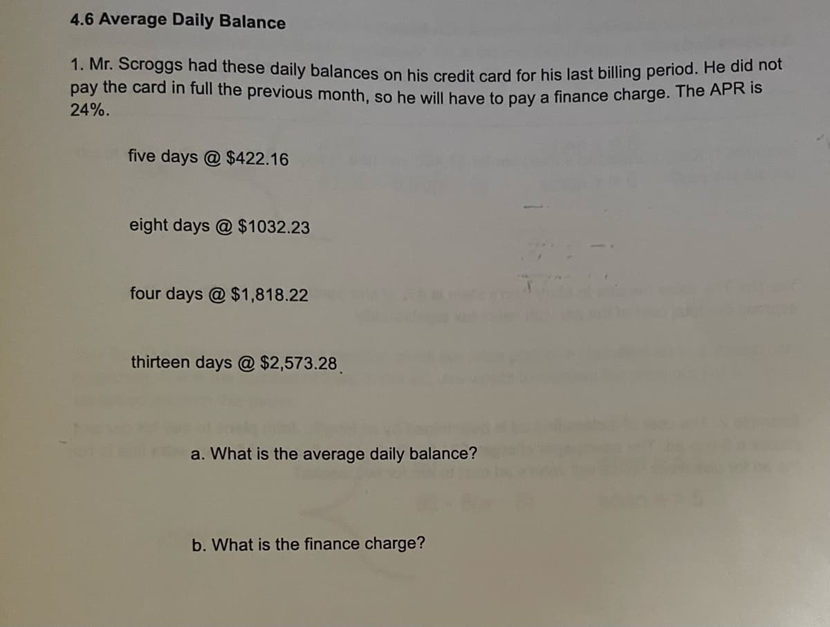 4.6 Average Daily Balance
1. Mr. Scroggs had these daily balances on his credit card for his last billing period. He did not
pay the card in full the previous month, so he will have to pay a finance charge. The APR is
24%.
five days @ $422.16
eight days @ $1032.23
four days @ $1,818.22
thirteen days @ $2,573.28
a. What is the average daily balance?
b. What is the finance charge?