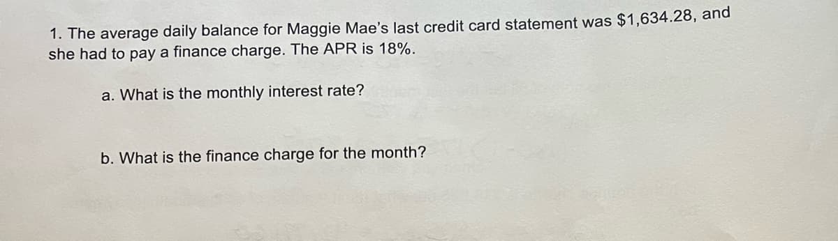 1. The average daily balance for Maggie Mae's last credit card statement was $1,634.28, and
she had to pay a finance charge. The APR is 18%.
a. What is the monthly interest rate?
b. What is the finance charge for the month?
