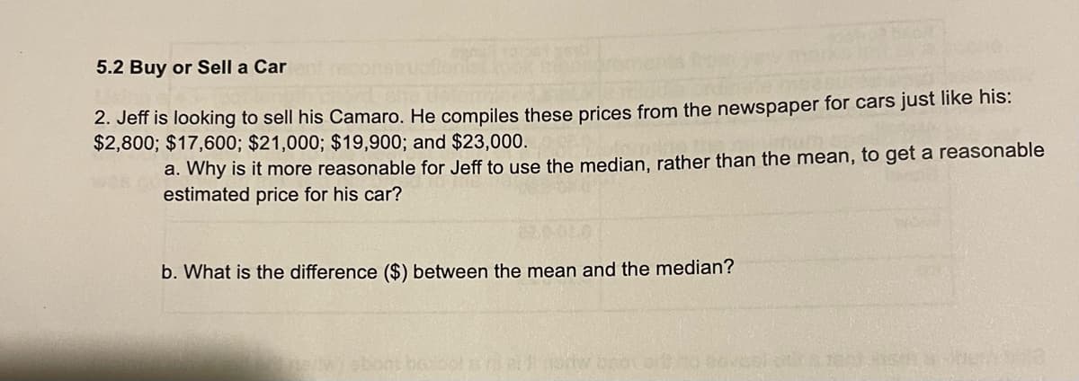 5.2 Buy or Sell a Car
2. Jeff is looking to sell his Camaro. He compiles these prices from the newspaper for cars just like his:
$2,800; $17,600; $21,000; $19,900; and $23,000.
a. Why is it more reasonable for Jeff to use the median, rather than the mean, to get a reasonable
estimated price for his car?
b. What is the difference ($) between the mean and the median?
How bror ort
SIT