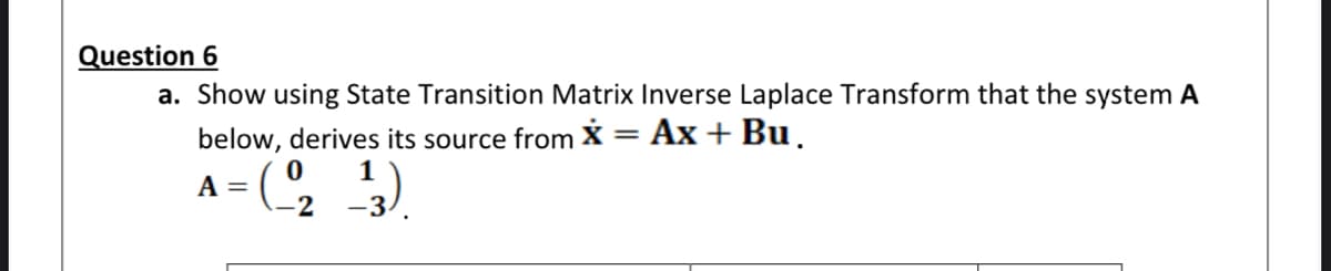 Question 6
a. Show using State Transition Matrix Inverse Laplace Transform that the system A
below, derives its source from X = Ax + Bu.
A =
-2
-3
