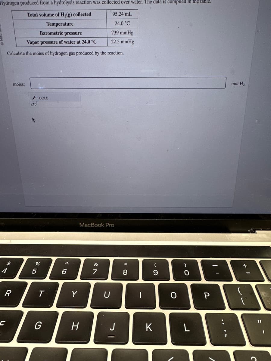 Hydrogen produced from a hydrolysis reaction was collected over water. The data is compiled in the table.
Total volume of H₂(g) collected
95.24 mL
Temperature
24.0 °C
739 mmHg
22.5 mmHg
Barometric pressure
Vapor pressure of water at 24.0 °C
Calculate the moles of hydrogen gas produced by the reaction.
$
4
R
moles:
x10
TOOLS
%
5
T
G
6
Y
MacBook Pro
H
&
7
U
J
*
8
-
(
9
K
O
)
0
L
P
mol H₂
+
{
لالها