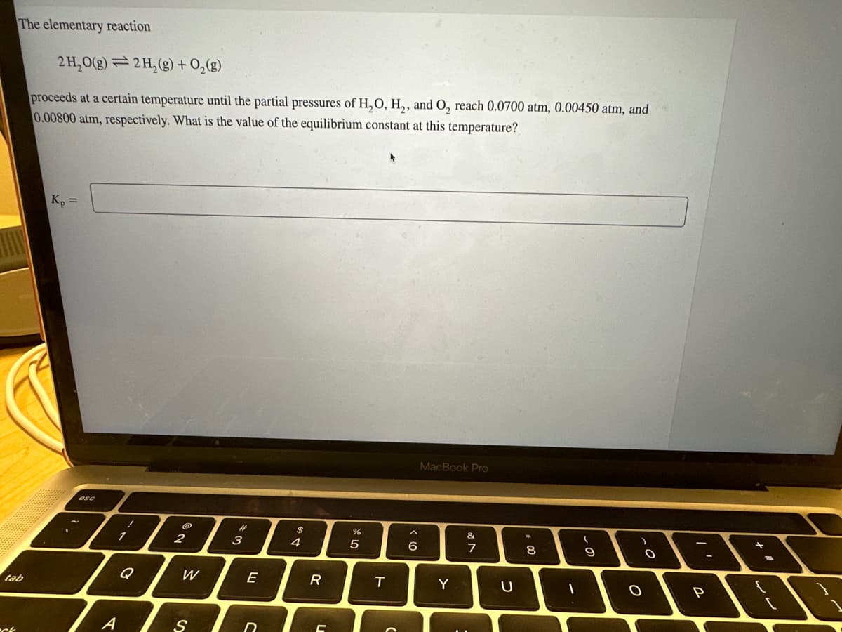 The elementary reaction
tab
ch
2 H₂O(g) 2 H₂(g) + O₂(g)
proceeds at a certain temperature until the partial pressures of H₂O, H₂, and O₂ reach 0.0700 atm, 0.00450 atm, and
0.00800 atm, respectively. What is the value of the equilibrium constant at this temperature?
Kp =
esc
A
1
!
Q
Ne
2
W
S
#
3
E
C
$
4
R
C
ar 20
5
T
6
MacBook Pro
Y
&
7
U
00
8
1
(
- O
9
O
O
P
-
[