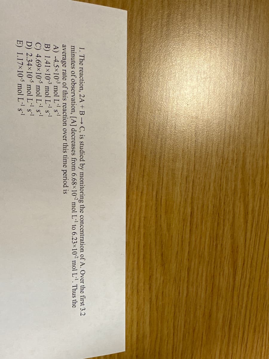 1. The reaction, 2A + B → C, is studied by monitoring the concentration of A. Over the first 3.2
minutes of observation, [A] decreases from 6.68x102 mol L-¹ to 6.23x10-2 mol L¹. Thus the
average rate of this reaction over this time period is
A) -4.5×10-3 mol L-¹ s-¹
B) 1.41×10-3 mol L-¹ s-¹
C) 4.69x10-5 mol L-¹ s-¹
D) 2.34×105 mol L-¹ s-¹
E) 1.17x10-5 mol L-¹ s-1