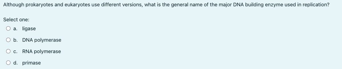 Although prokaryotes and eukaryotes use different versions, what is the general name of the major DNA building enzyme used in replication?
Select one:
O a. ligase
O b. DNA polymerase
O c. RNA polymerase
O d. primase