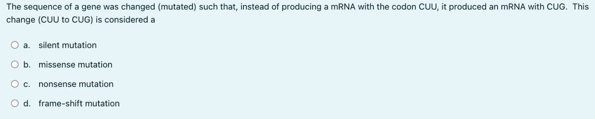 The sequence of a gene was changed (mutated) such that, instead of producing a mRNA with the codon CUU, it produced an mRNA with CUG. This
change (CUU to CUG) is considered a
O a. silent mutation
O b. missense mutation
O c. nonsense mutation
O d. frame-shift mutation