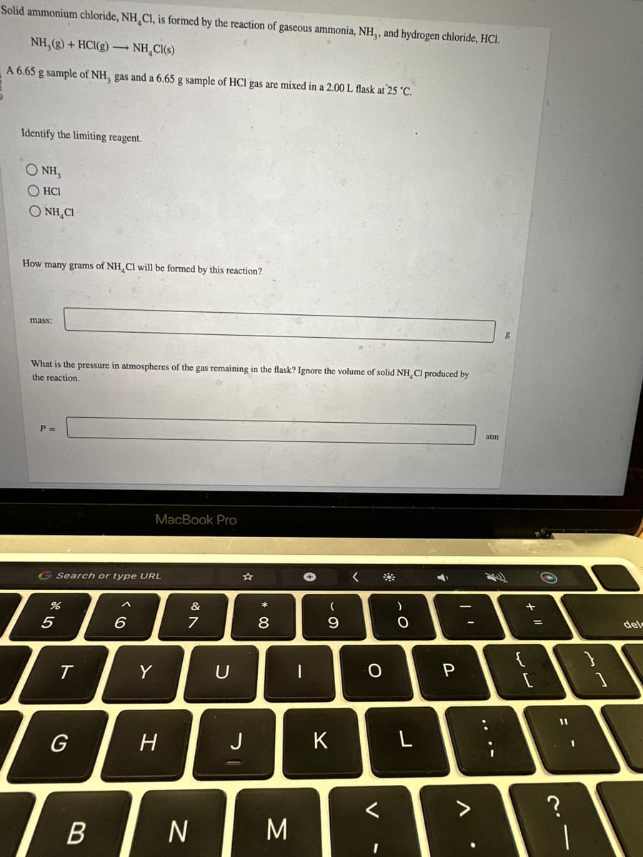 Solid ammonium chloride, NH Cl, is formed by the reaction of gaseous ammonia, NH,, and hydrogen chloride, HCI.
NH₂(g) + HCl(g) → NH₂Cl(s)
A 6.65 g sample of NH, gas and a 6.65 g sample of HCl gas are mixed in a 2.00 L flask at 25 °C.
Identify the limiting reagent.
QNH,
OHCI
O NH CI
How many grams of NH CI will be formed by this reaction?
mass:
What is the pressure in atmospheres of the gas remaining in the flask? Ignore the volume of solid NH, Cl produced by
the reaction.
P =
G Search or type URL
%
5
T
G
B
MacBook Pro
6
Y
H
&
7
N
U
J
00*
8
M
-
+
(
9
K
<
O
)
O
L
A
P
??
.
atm
{
سال
+
=
S
11
1
}
del