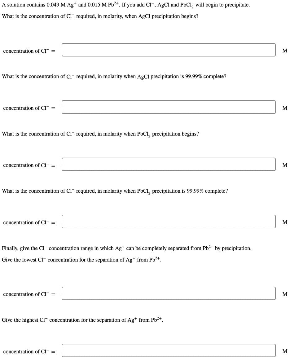 A solution contains 0.049 M Ag+ and 0.015 M Pb²+. If you add CI, AgCl and PbCl₂ will begin to precipitate.
What is the concentration of Cl required, in molarity, when AgCl precipitation begins?
concentration of Cl- =
What is the concentration of Cl required, in molarity when AgCl precipitation is 99.99% complete?
concentration of Cl- =
What is the concentration of Cl required, in molarity when PbCl₂ precipitation begins?
concentration of Cl- =
What is the concentration of Cl required, in molarity when PbCl₂ precipitation is 99.99% complete?
concentration of Cl- =
Finally, give the CI concentration range in which Ag+ can be completely separated from Pb²+ by precipitation.
Give the lowest CI concentration for the separation of Ag+ from Pb²+.
concentration of Cl- =
Give the highest C1 concentration for the separation of Ag+ from Pb²+.
concentration of Cl- =
M
M
M
M
M
M