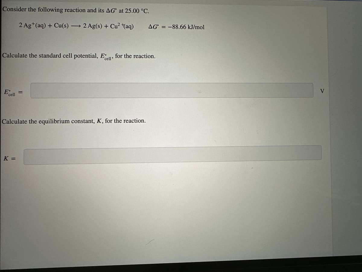 Consider the following reaction and its AG at 25.00 °C.
2 Ag+ (aq) + Cu(s) 2 Ag(s) + Cu²+(aq)
Calculate the standard cell potential, Ecell' for the reaction.
Ecell =
Calculate the equilibrium constant, K, for the reaction.
AG = -88.66 kJ/mol
K =
V