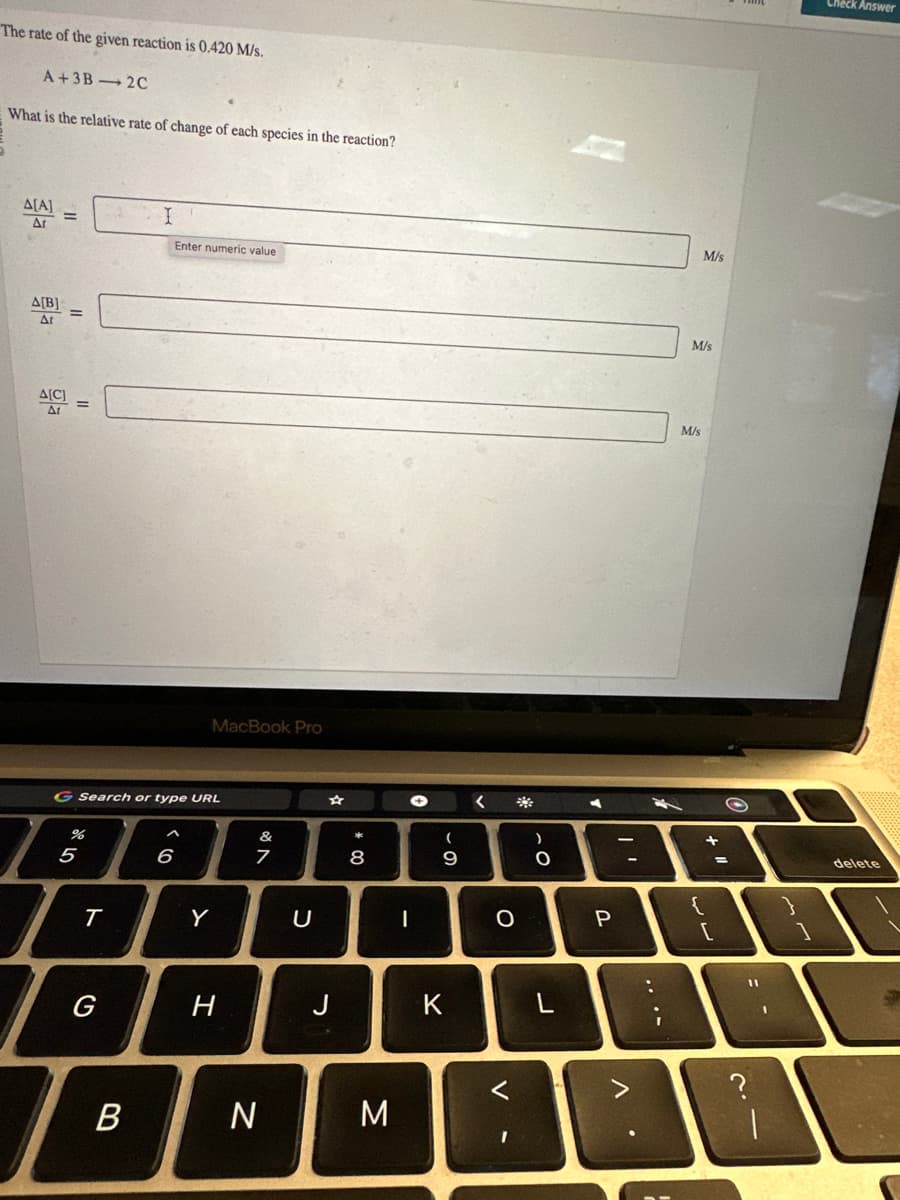 The rate of the given reaction is 0.420 M/s.
A+3B-2C
What is the relative rate of change of each species in the reaction?
Δ[Α]
At
A[B]
ΔΙ
=
%
G Search or type URL
5
T
G
B
Enter numeric value
6
MacBook Pro
Y
H
&
7
N
U
J
* 00
8
M
→
I
(
O
9
K
<
O
V
)
-C
O
L
Y
P
V
-
M
:
I
M/s
M/s
M/s
{
+
[
=
2.1
11
?
Check Answer
delete