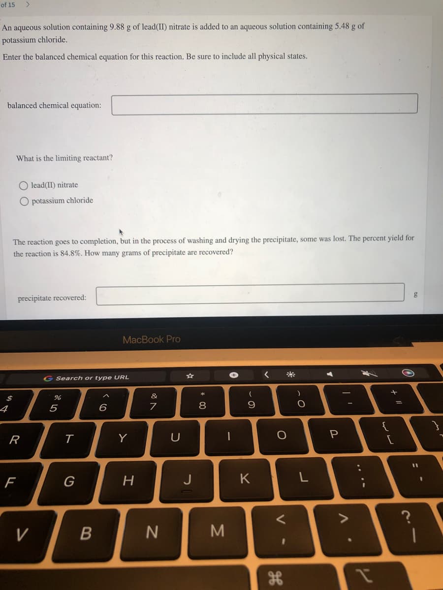 of 15
An aqueous solution containing 9.88 g of lead(II) nitrate is added to an aqueous solution containing 5.48 g of
potassium chloride.
Enter the balanced chemical equation for this reaction. Be sure to include all physical states.
balanced chemical equation:
What is the limiting reactant?
O lead(II) nitrate
O potassium chloride
The reaction goes to completion, but in the process of washing and drying the precipitate, some was lost. The percent yield for
the reaction is 84.8%. How many grams of precipitate are recovered?
F
precipitate recovered:
R
V
G Search or type URL
%
5
T
G
B
MacBook Pro
6
Y
H
&
7
N
U
J
8
00
M
1
(
9
K
O
V
H
I
)
O
L
P
^.
{
لا لا
/ 1
=
?
11
1
mi