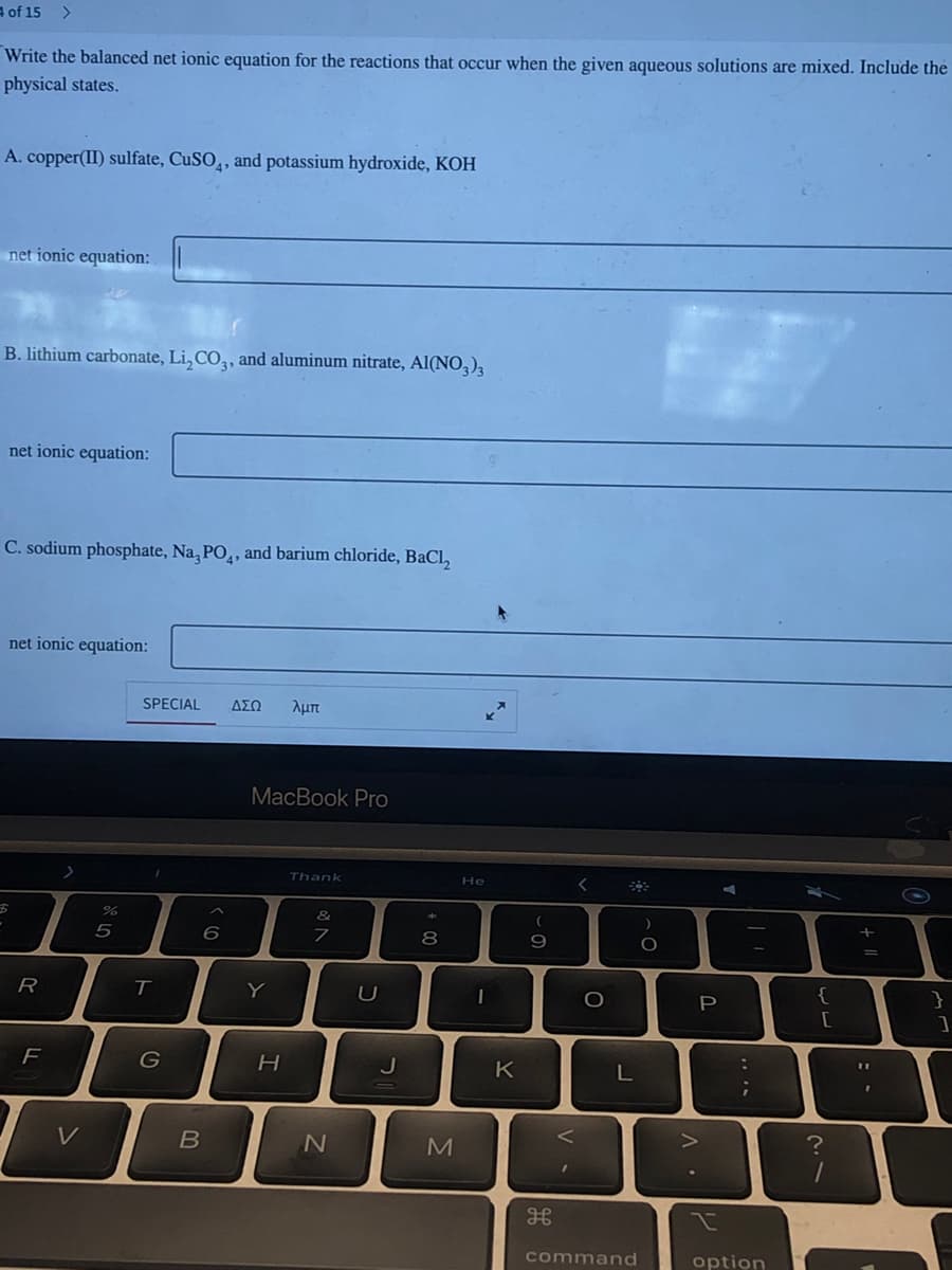 of 15 >
Write the balanced net ionic equation for the reactions that occur when the given aqueous solutions are mixed. Include the
physical states.
A. copper(II) sulfate, CuSO4, and potassium hydroxide, KOH
net ionic equation:
B. lithium carbonate, Li₂CO3, and aluminum nitrate, Al(NO3)3
net ionic equation:
C. sodium phosphate, Na, PO, and barium chloride, BaCl₂
net ionic equation:
R
F
V
%
5
SPECIAL ΔΣΩ λμπ
T
G
B
6
MacBook Pro
Y
H
Thank
&
7
N
U
J
00
8
M
He
1
K
(
9
<
H
<
O
L
command
)
O.
P
I
A
:
***
;
option
{
[
21
=
}
]