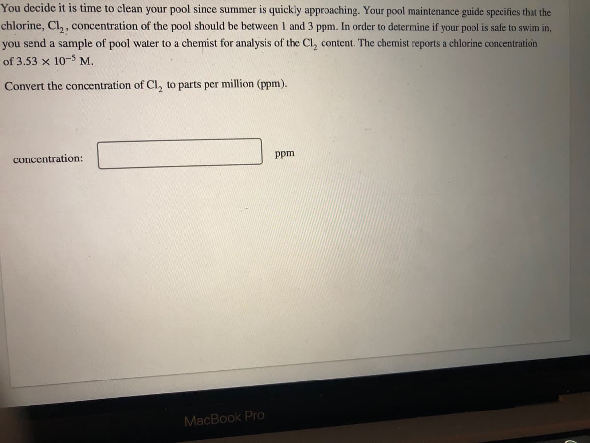 You decide it is time to clean your pool since summer is quickly approaching. Your pool maintenance guide specifies that the
chlorine, Cl₂, concentration of the pool should be between 1 and 3 ppm. In order to determine if your pool is safe to swim in,
you send a sample of pool water to a chemist for analysis of the Cl, content. The chemist reports a chlorine concentration
of 3.53 x 10-5 M.
Convert the concentration of Cl, to parts per million (ppm).
concentration:
MacBook Pro
ppm