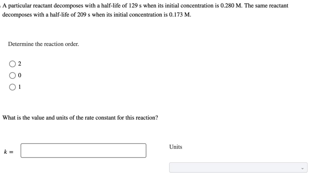 A particular reactant decomposes with a half-life of 129 s when its initial concentration is 0.280 M. The same reactant
decomposes with a half-life of 209 s when its initial concentration is 0.173 M.
Determine the reaction order.
2
What is the value and units of the rate constant for this reaction?
k =
Units