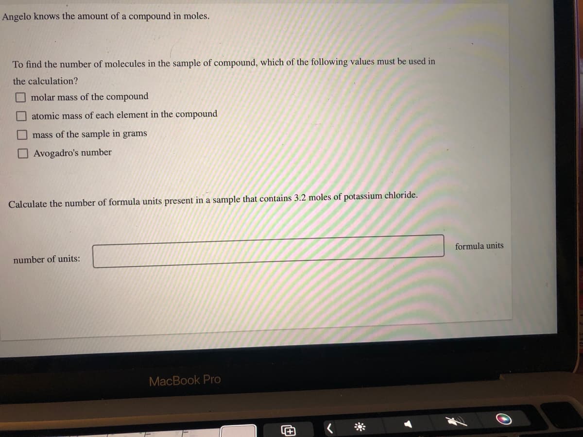 Angelo knows the amount of a compound in moles.
To find the number of molecules in the sample of compound, which of the following values must be used in
the calculation?
D
molar mass of the compound
atomic mass of each element in the compound
mass of the sample in grams
Avogadro's number
Calculate the number of formula units present in a sample that contains 3.2 moles of potassium chloride.
number of units:
MacBook Pro
+
formula units