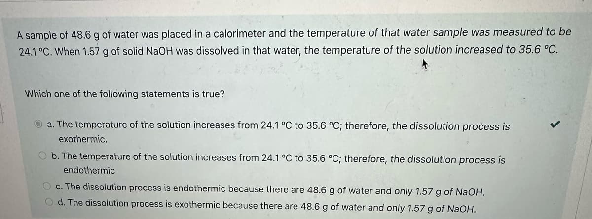 A sample of 48.6 g of water was placed in a calorimeter and the temperature of that water sample was measured to be
24.1 °C. When 1.57 g of solid NaOH was dissolved in that water, the temperature of the solution increased to 35.6 °C.
Which one of the following statements is true?
Qa. The temperature of the solution increases from 24.1 °C to 35.6 °C; therefore, the dissolution process is
exothermic.
O b. The temperature of the solution increases from 24.1 °C to 35.6 °C; therefore, the dissolution process is
endothermic
O c. The dissolution process is endothermic because there are 48.6 g of water and only 1.57 g of NaOH.
Od. The dissolution process is exothermic because there are 48.6 g of water and only 1.57 g of NaOH.