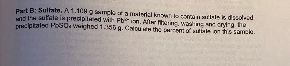 Part B: Sulfate. A 1.109 g sample of a material known to contain sulfate is dissolved
and the sulfate is precipitated with Pb2+ ion. After filtering, washing and drying, the
precipitated PbSO4 weighed 1.356 g. Calculate the percent of sulfate ion this sample.