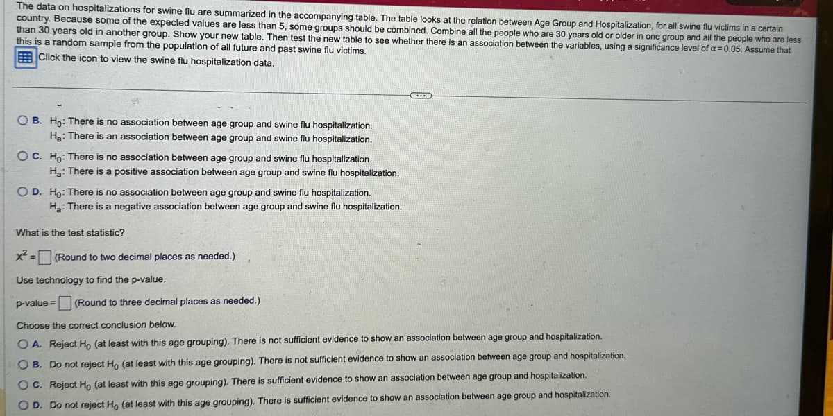 The data on hospitalizations for swine flu are summarized in the accompanying table. The table looks at the relation between Age Group and Hospitalization, for all swine flu victims in a certain
country. Because some of the expected values are less than 5, some groups should be combined. Combine all the people who are 30 years old or older in one group and all the people who are less
than 30 years old in another group. Show your new table. Then test the new table to see whether there is an association between the variables, using a significance level of a = 0.05. Assume that
this is a random sample from the population of all future and past swine flu victims.
Click the icon to view the swine flu hospitalization data.
OB. Ho: There is no association between age group and swine flu hospitalization.
H₂: There is an association between age group and swine flu hospitalization.
OC. Ho: There is no association between age group and swine flu hospitalization.
Ha: There is a positive association between age group and swine flu hospitalization.
O D. Ho: There is no association between age group and swine flu hospitalization.
H₂: There is a negative association between age group and swine flu hospitalization.
What is the test statistic?
x² = (Round to two decimal places as needed.)
Use technology to find the p-value.
p-value= (Round to three decimal places as needed.)
Choose the correct conclusion below.
OA. Reject Ho (at least with this age grouping). There is not sufficient evidence to show an association between age group and hospitalization.
O B. Do not reject Ho (at least with this age grouping). There is not sufficient evidence to show an association between age group and hospitalization.
sufficient evidence to show an association between age group and hospitalization.
OC. Reject Ho (at least with this age grouping). There
OD. Do not reject Ho (at least with this age grouping). There is sufficient evidence to show an association between age group and hospitalization.