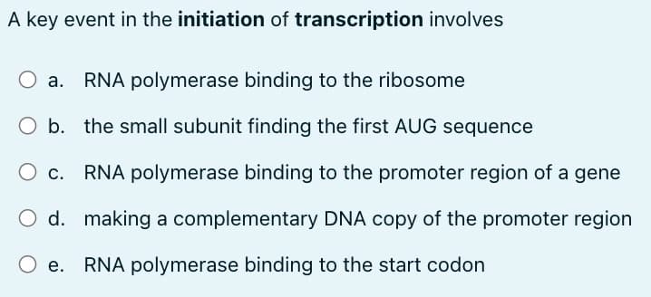 A key event in the initiation of transcription involves
RNA polymerase binding to the ribosome
the small subunit finding the first AUG sequence
O c.
RNA polymerase binding to the promoter region of a gene
d.
making a complementary DNA copy of the promoter region
e. RNA polymerase binding to the start codon
O b.