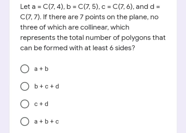 Let a = C(7, 4), b = C(7, 5), c = C(7, 6), and d =
C(7, 7). If there are 7 points on the plane, no
three of which are collinear, which
represents the total number of polygons that
can be formed with at least 6 sides?
a + b
b +c + d
O c+d
O a +b +c
