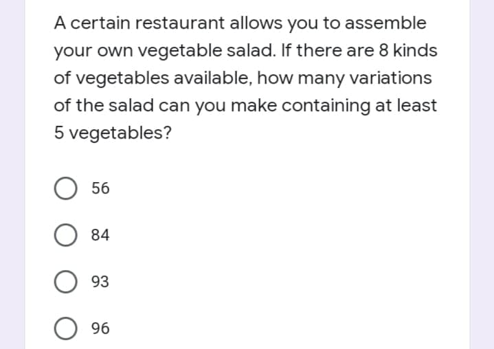 A certain restaurant allows you to assemble
your own vegetable salad. If there are 8 kinds
of vegetables available, how many variations
of the salad can you make containing at least
5 vegetables?
56
84
93
O 96
