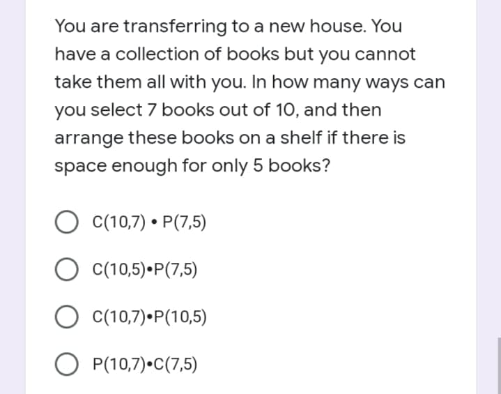 You are transferring to a new house. You
have a collection of books but you cannot
take them all with you. In how many ways can
you select 7 books out of 10, and then
arrange these books on a shelf if there is
space enough for only 5 books?
C(10,7) • P(7,5)
O C(10,5)•P(7,5)
O C(10,7)•P(10,5)
O P(10,7)•C(7,5)
