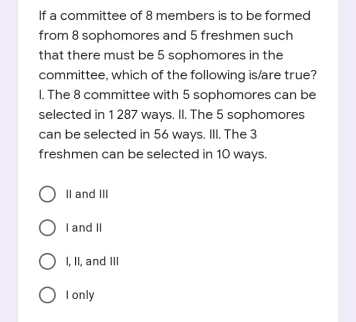 If a committee of 8 members is to be formed
from 8 sophomores and 5 freshmen such
that there must be 5 sophomores in the
committee, which of the following is/are true?
I. The 8 committee with 5 sophomores can be
selected in 1 287 ways. II. The 5 sophomores
can be selected in 56 ways. III. The 3
freshmen can be selected in 10 ways.
Il and III
I and II
I, II, and III
I only
