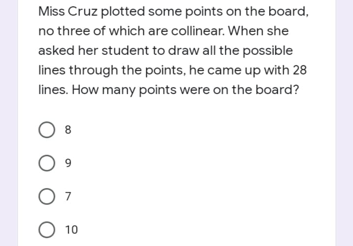 Miss Cruz plotted some points on the board,
no three of which are collinear. When she
asked her student to draw all the possible
lines through the points, he came up with 28
lines. How many points were on the board?
8.
9.
O 7
O 10
