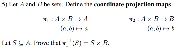 5) Let A and B be sets. Define the coordinate projection maps
П1: Ах В А
По : Ах В — В
(а, b) у а
(а, b) ь
Let S C A. Prove that (S) = S × B.
