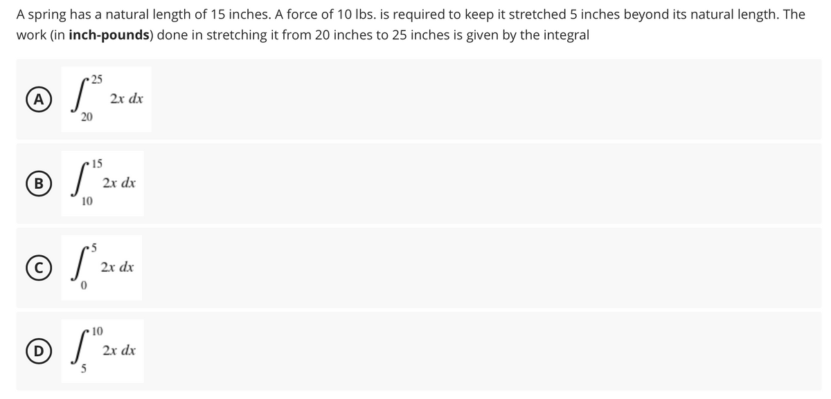 A spring has a natural length of 15 inches. A force of 10 Ibs. is required to keep it stretched 5 inches beyond its natural length. The
work (in inch-pounds) done in stretching it from 20 inches to 25 inches is given by the integral
25
(A
2х dx
20
15
B
2х dx
10
•5
2x dx
10
D
2x dx
5
