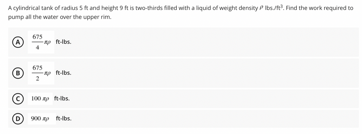 A cylindrical tank of radius 5 ft and height 9 ft is two-thirds filled with a liquid of weight density P Ibs./ft³. Find the work required to
pump all the water over the upper rim.
675
- Tp ft-lbs.
A
675
B
-np ft-lbs.
2
В
100 np ft-lbs.
(D
900 лр ft-lbs.
