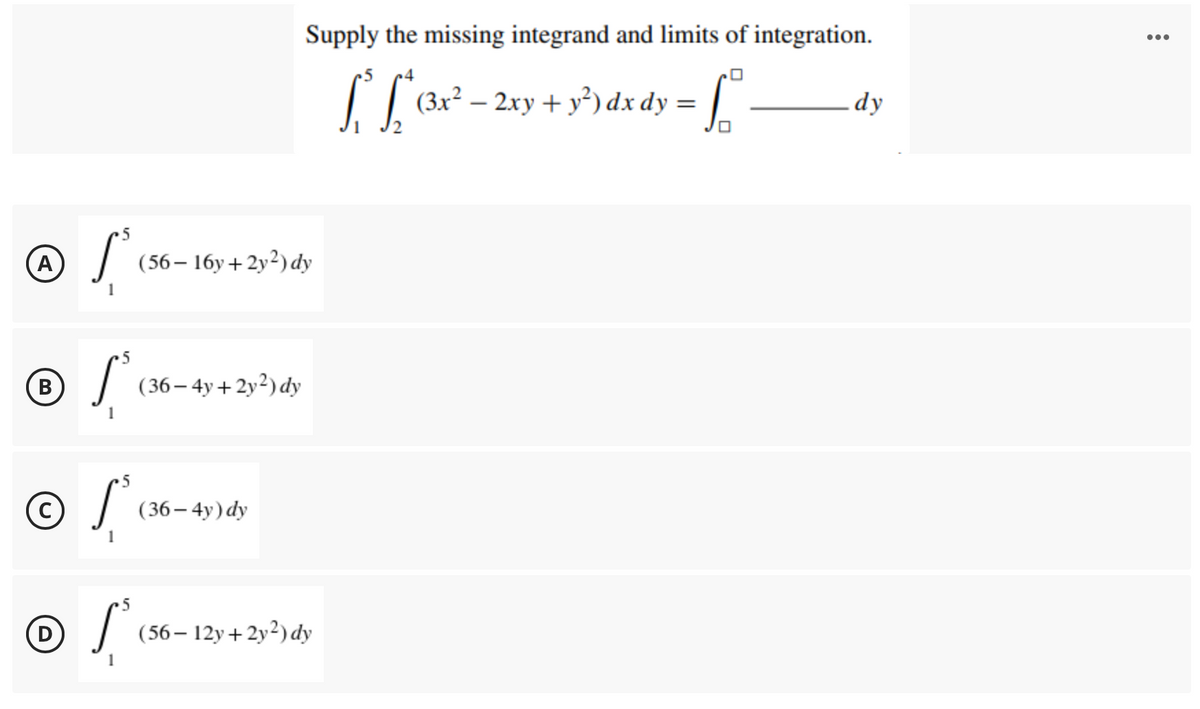 Supply the missing integrand and limits of integration.
•..
(3x² – 2xy + y²) dx dy = ||
dy
(A)
(56– 16y+2y²)dy
B
| (36– 4y+2y²) dy
( 36– 4y) dy
5
(D
(56 – 12y+2y²)dy
