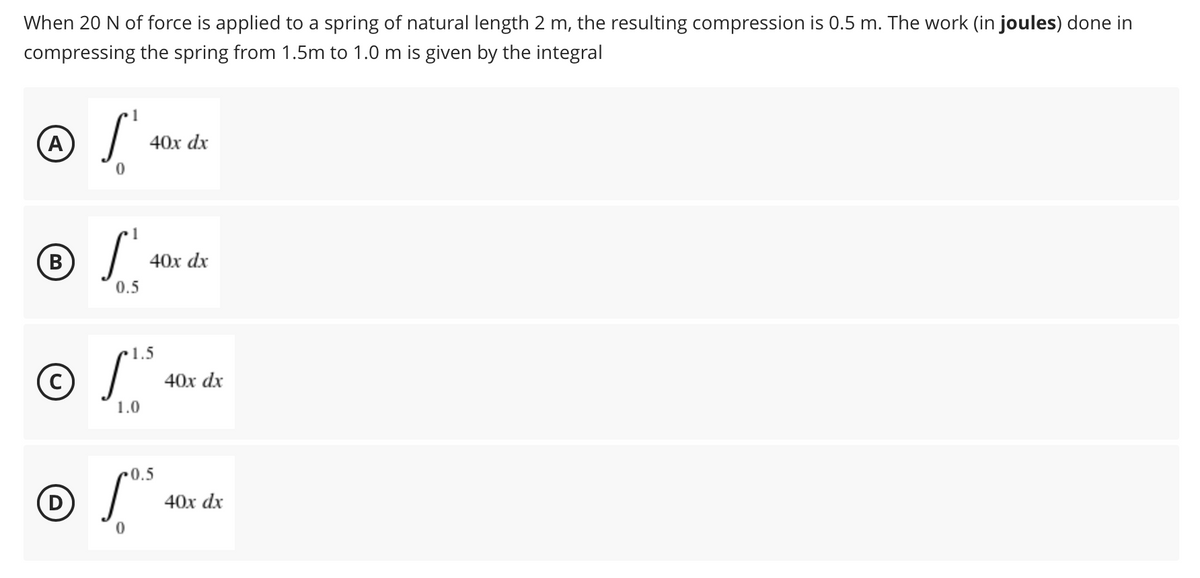 When 20 N of force is applied to a spring of natural length 2 m, the resulting compression is 0.5 m. The work (in joules) done in
compressing the spring from 1.5m to 1.0 m is given by the integral
(A
40x dx
1
40x dx
0.5
© S*
1.5
40х dx
1.0
© S*
0.5
(D
40х dx
