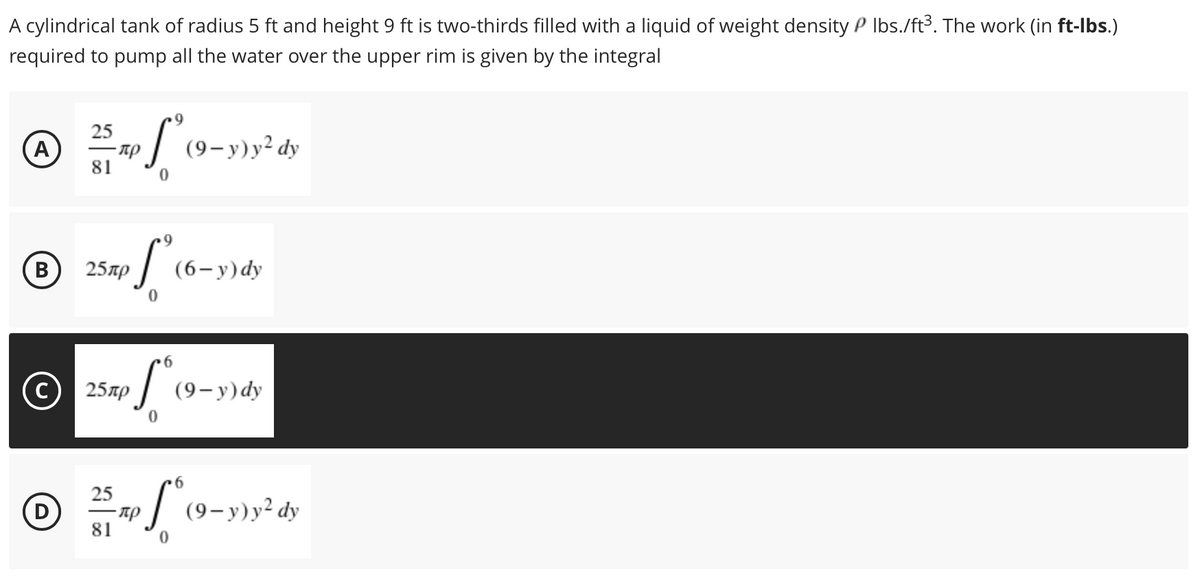 A cylindrical tank of radius 5 ft and height 9 ft is two-thirds filled with a liquid of weight density P Ibs./ft³. The work (in ft-lbs.)
required to pump all the water over the upper rim is given by the integral
25
A
| (9-y)y² dy
81
B)
В
25лр
(6-y) dy
25лр
(9- ) dy
25
-пр
81
:| (9-y)y² dy
|
