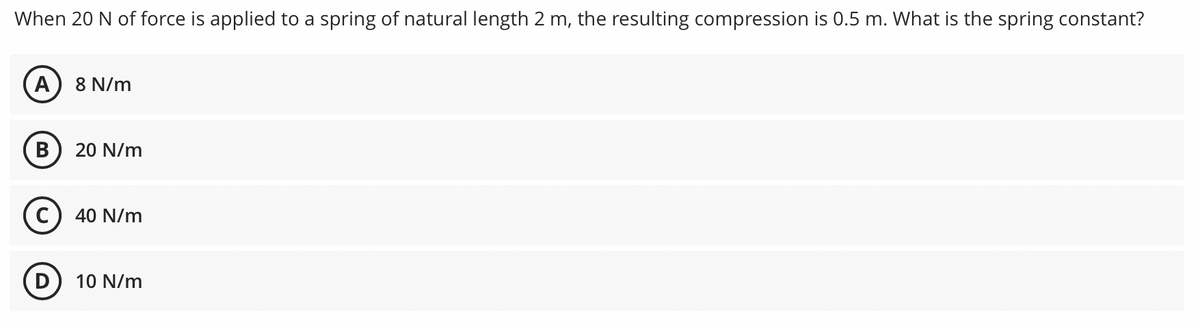 When 20 N of force is applied to a spring of natural length 2 m, the resulting compression is 0.5 m. What is the spring constant?
A) 8 N/m
20 N/m
40 N/m
10 N/m
