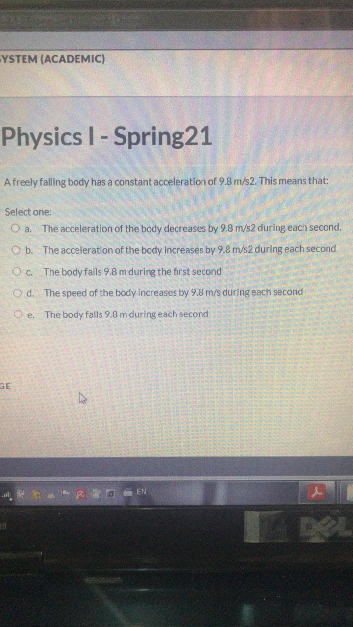 EYSTEM (ACADEMIC)
Physics I-Spring21
Afreely falling body has a constant acceleration of 9.8 m/s2. This means that:
Select one:
O a. The acceleration of the body decreases by 9.8 m/s2 during each second.
O b. The acceleration of the body increases by 9.8 m/s2 during each second
O c. The body falls 9.8 m during the first second
O d. The speed of the body increases by 9.8 m/s during each second
O e.
The body falls 9.8 m during each second
GE
G EN
DEL
