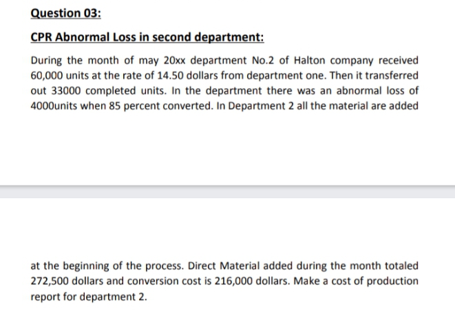 Question 03:
CPR Abnormal Loss in second department:
During the month of may 20xx department No.2 of Halton company received
60,000 units at the rate of 14.50 dollars from department one. Then it transferred
out 33000 completed units. In the department there was an abnormal loss of
4000units when 85 percent converted. In Department 2 all the material are added
at the beginning of the process. Direct Material added during the month totaled
272,500 dollars and conversion cost is 216,000 dollars. Make a cost of production
report for department 2.
