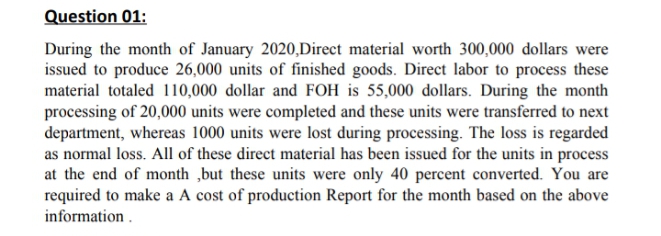 Question 01:
During the month of January 2020,Direct material worth 300,000 dollars were
issued to produce 26,000 units of finished goods. Direct labor to process these
material totaled 110,000 dollar and FOH is 55,000 dollars. During the month
processing of 20,000 units were completed and these units were transferred to next
department, whereas 1000 units were lost during processing. The loss is regarded
as normal loss. All of these direct material has been issued for the units in process
at the end of month ,but these units were only 40 percent converted. You are
required to make a A cost of production Report for the month based on the above
information .
