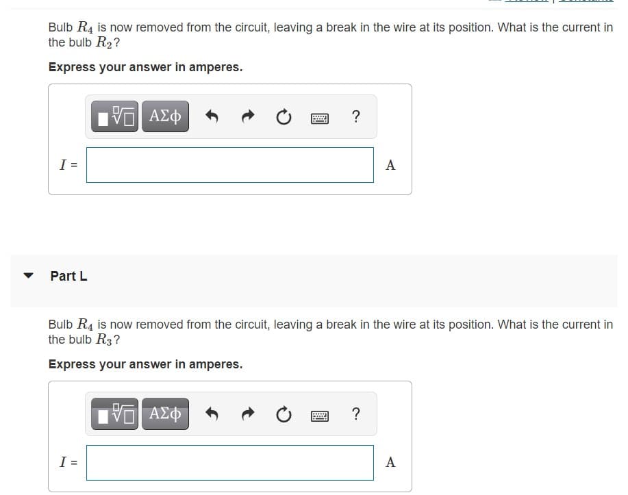 Bulb R4 is now removed from the circuit, leaving a break in the wire at its position. What is the current in
the bulb R2?
Express your answer in amperes.
ΑΣφ
?
I =
A
Part L
Bulb R4 is now removed from the circuit, leaving a break in the wire at its position. What is the current in
the bulb R3?
Express your answer in amperes.
ΑΣΦ
?
A
%3D
