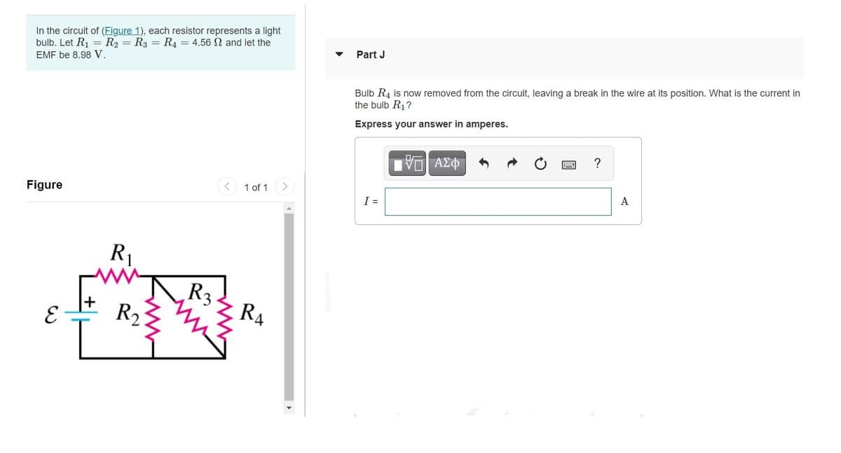 In the circuit of (Figure 1), each resistor represents a light
bulb. Let R1 = R2 = R3 = R4 = 4.56 N and let the
EMF be 8.98 V.
Part J
Bulb R4 is now removed from the circuit, leaving a break in the wire at its position. What is the current in
the bulb R1?
Express your answer in amperes.
?
1 of 1
Figure
A
I =
R1
R3
R,
R4

