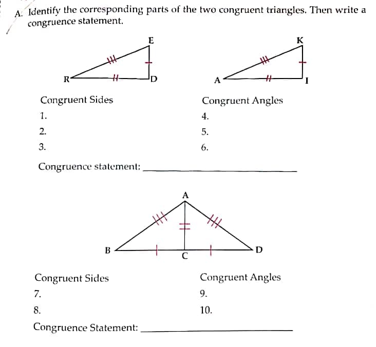 A. Identify the corresponding parts of the two congruent triangles. Then write a
congruence statement.
E
K
R
I
Congruent Sides
Congruent Angles
1.
4.
2.
5.
3.
6.
Congruence statement:
A
B
D
Congruent Sides
Congruent Angles
7.
9.
8.
10.
Congruence Statement:
