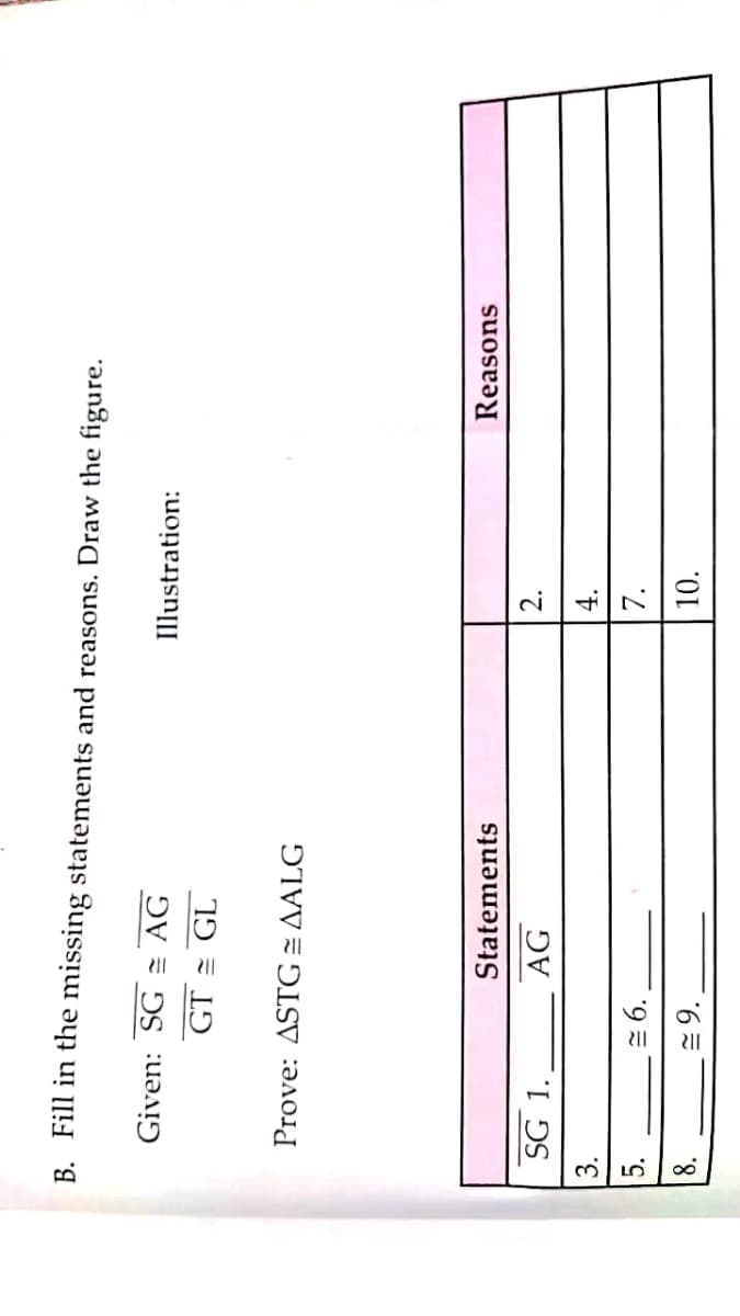 B. Fill in the missing statements and reasons. Draw the figure.
Given: SG = AG
Illustration:
GT = GL
Prove: ASTG = AALG
Reasons
Statements
2.
SG 1.
AG
4.
3.
7.
= 6.
10.
8.
= 9.
