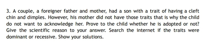 3. A couple, a foreigner father and mother, had a son with a trait of having a cleft
chin and dimples. However, his mother did not have those traits that is why the child
do not want to acknowledge her. Prove to the child whether he is adopted or not?
Give the scientific reason to your answer. Search the internet if the traits were
dominant or recessive. Show your solutions.
